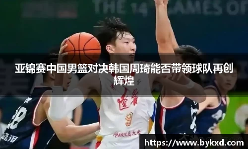 亚锦赛中国男篮对决韩国周琦能否带领球队再创辉煌